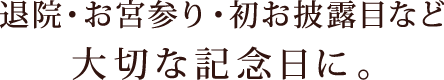 退院・お宮参り・初お披露目など大切な記念日に。